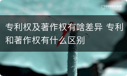 专利权及著作权有啥差异 专利和著作权有什么区别