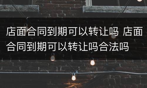店面合同到期可以转让吗 店面合同到期可以转让吗合法吗