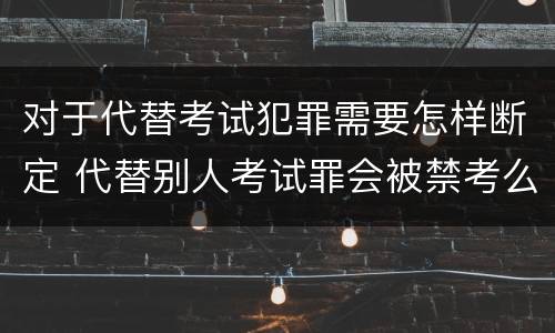 对于代替考试犯罪需要怎样断定 代替别人考试罪会被禁考么