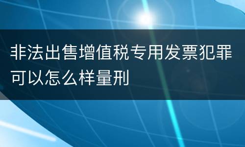 非法出售增值税专用发票犯罪可以怎么样量刑