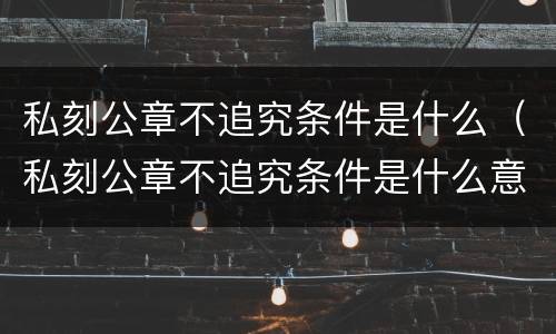 私刻公章不追究条件是什么（私刻公章不追究条件是什么意思）