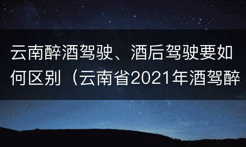 云南醉酒驾驶、酒后驾驶要如何区别（云南省2021年酒驾醉驾的新规）