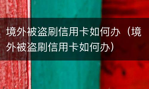 境外被盗刷信用卡如何办（境外被盗刷信用卡如何办）