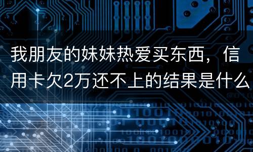 我朋友的妹妹热爱买东西，信用卡欠2万还不上的结果是什么啊