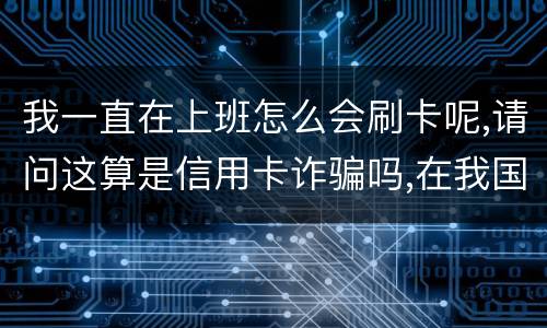 我一直在上班怎么会刷卡呢,请问这算是信用卡诈骗吗,在我国信用卡诈骗是如何判刑的被
