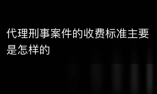 代理刑事案件的收费标准主要是怎样的