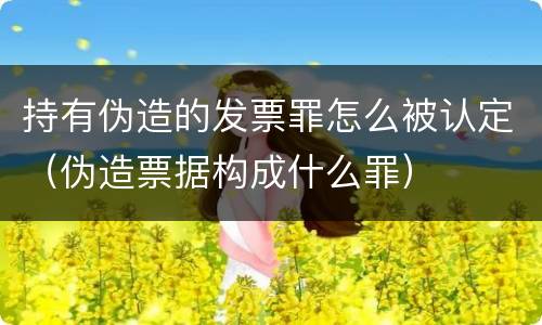 持有伪造的发票罪怎么被认定（伪造票据构成什么罪）