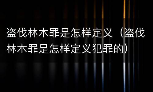 盗伐林木罪是怎样定义（盗伐林木罪是怎样定义犯罪的）