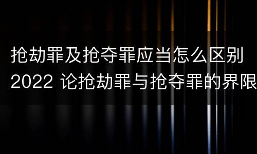 抢劫罪及抢夺罪应当怎么区别2022 论抢劫罪与抢夺罪的界限