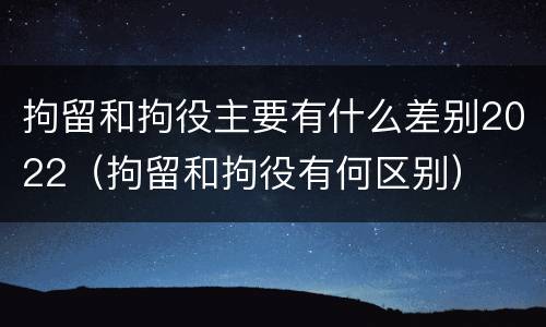 拘留和拘役主要有什么差别2022（拘留和拘役有何区别）