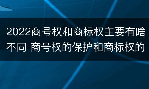 2022商号权和商标权主要有啥不同 商号权的保护和商标权的保护一样是全国性范围的