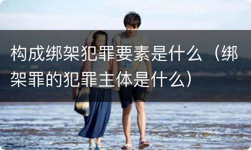 构成绑架犯罪要素是什么（绑架罪的犯罪主体是什么）