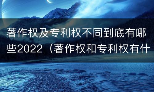 著作权及专利权不同到底有哪些2022（著作权和专利权有什么区别）