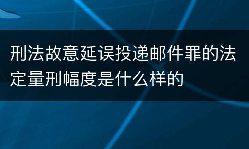 刑法故意延误投递邮件罪的法定量刑幅度是什么样的