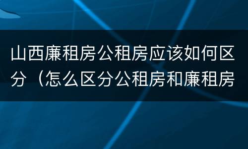 山西廉租房公租房应该如何区分（怎么区分公租房和廉租房）