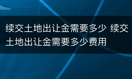 续交土地出让金需要多少 续交土地出让金需要多少费用