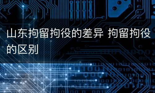 山东拘留拘役的差异 拘留拘役的区别