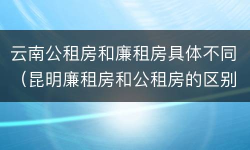 云南公租房和廉租房具体不同（昆明廉租房和公租房的区别）