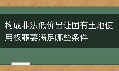 构成非法低价出让国有土地使用权罪要满足哪些条件