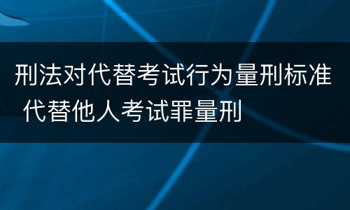刑法对代替考试行为量刑标准 代替他人考试罪量刑