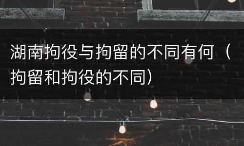 湖南拘役与拘留的不同有何（拘留和拘役的不同）