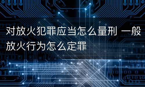 对放火犯罪应当怎么量刑 一般放火行为怎么定罪