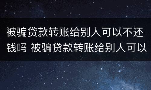 被骗贷款转账给别人可以不还钱吗 被骗贷款转账给别人可以不还钱吗