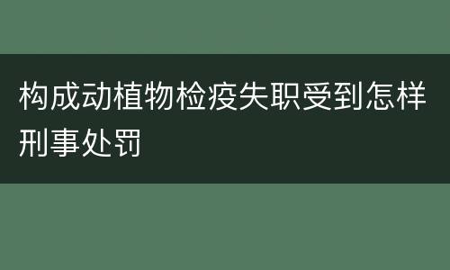 构成动植物检疫失职受到怎样刑事处罚