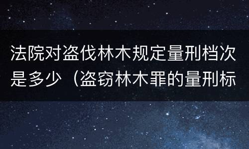 法院对盗伐林木规定量刑档次是多少（盗窃林木罪的量刑标准）
