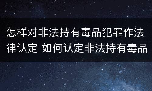 怎样对非法持有毒品犯罪作法律认定 如何认定非法持有毒品罪