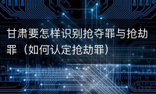 甘肃要怎样识别抢夺罪与抢劫罪（如何认定抢劫罪）