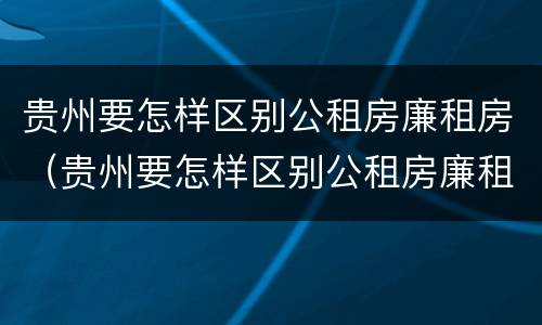 贵州要怎样区别公租房廉租房（贵州要怎样区别公租房廉租房和住宅）
