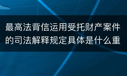 最高法背信运用受托财产案件的司法解释规定具体是什么重要内容