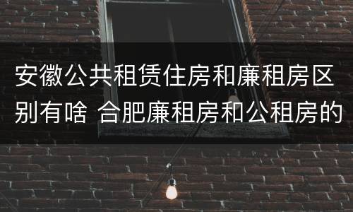 安徽公共租赁住房和廉租房区别有啥 合肥廉租房和公租房的区别