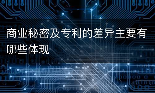 商业秘密及专利的差异主要有哪些体现