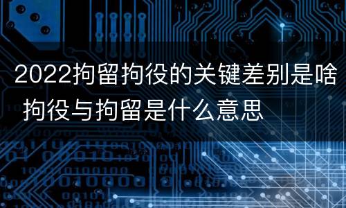 2022拘留拘役的关键差别是啥 拘役与拘留是什么意思