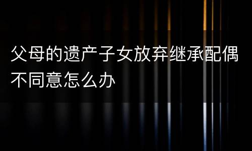 父母的遗产子女放弃继承配偶不同意怎么办