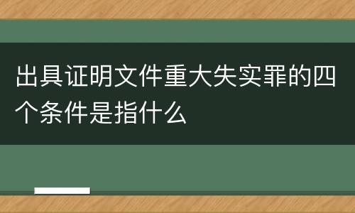 出具证明文件重大失实罪的四个条件是指什么