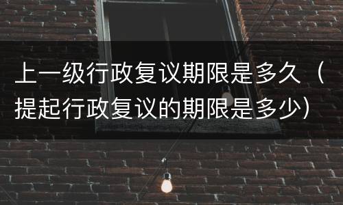 上一级行政复议期限是多久（提起行政复议的期限是多少）