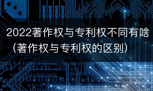2022著作权与专利权不同有啥（著作权与专利权的区别）