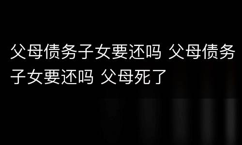 父母债务子女要还吗 父母债务子女要还吗 父母死了