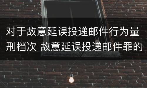 对于故意延误投递邮件行为量刑档次 故意延误投递邮件罪的立案标准