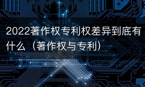 2022著作权专利权差异到底有什么（著作权与专利）