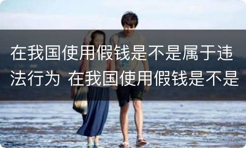 在我国使用假钱是不是属于违法行为 在我国使用假钱是不是属于违法行为呢