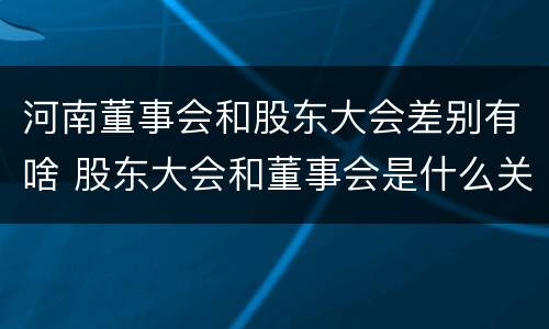 河南董事会和股东大会差别有啥 股东大会和董事会是什么关系