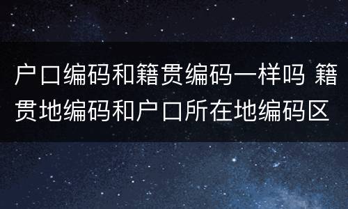 户口编码和籍贯编码一样吗 籍贯地编码和户口所在地编码区别