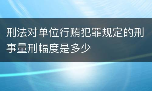刑法对单位行贿犯罪规定的刑事量刑幅度是多少