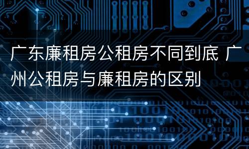 广东廉租房公租房不同到底 广州公租房与廉租房的区别