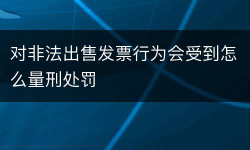 对非法出售发票行为会受到怎么量刑处罚