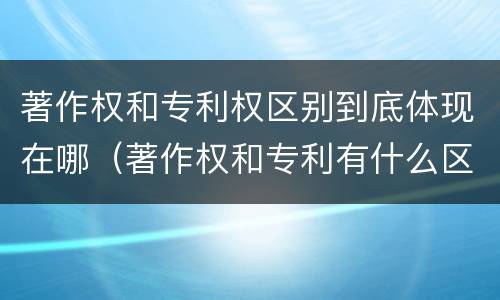 著作权和专利权区别到底体现在哪（著作权和专利有什么区别）